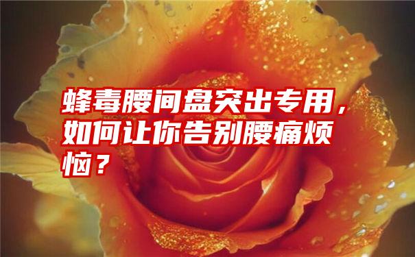 蜂毒腰间盘突出专用，如何让你告别腰痛烦恼？