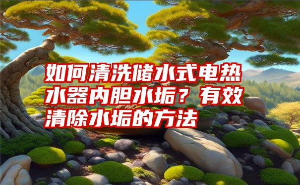 如何清洗储水式电热水器内胆水垢？有效清除水垢的方法