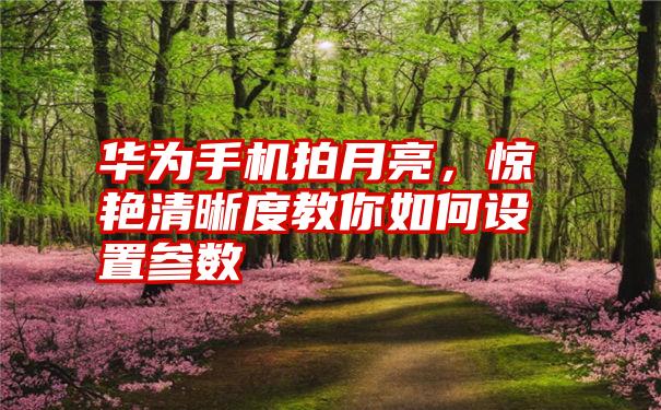 华为手机拍月亮，惊艳清晰度教你如何设置参数