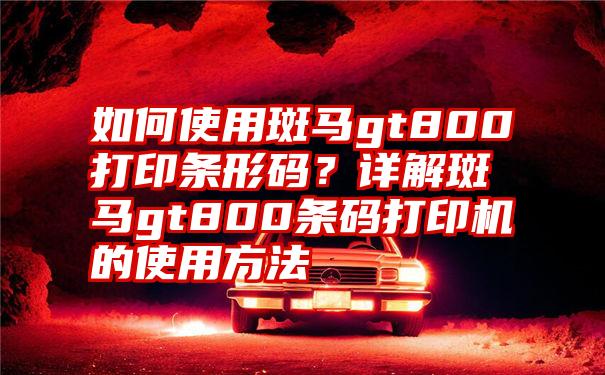 如何使用斑马gt800打印条形码？详解斑马gt800条码打印机的使用方法