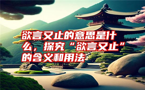 欲言又止的意思是什么，探究“欲言又止”的含义和用法