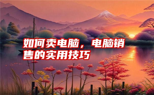 如何卖电脑，电脑销售的实用技巧