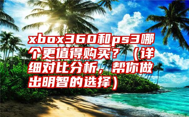 xbox360和ps3哪个更值得购买？（详细对比分析，帮你做出明智的选择）