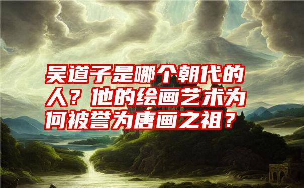 吴道子是哪个朝代的人？他的绘画艺术为何被誉为唐画之祖？