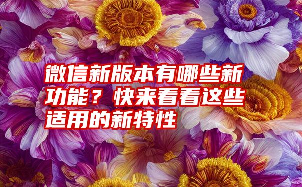 微信新版本有哪些新功能？快来看看这些适用的新特性