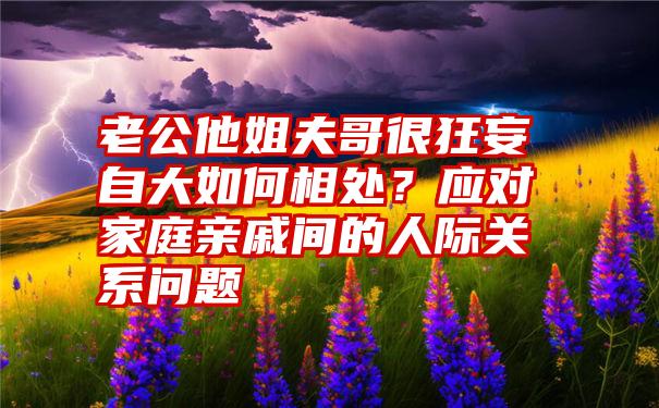 老公他姐夫哥很狂妄自大如何相处？应对家庭亲戚间的人际关系问题