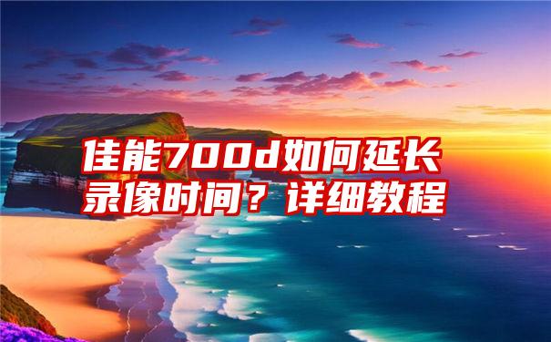 佳能700d如何延长录像时间？详细教程