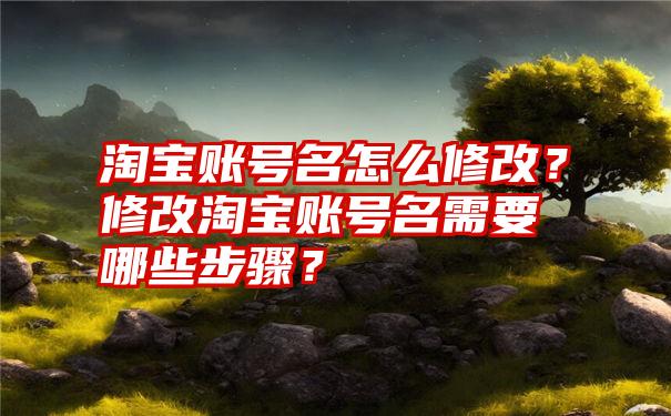 淘宝账号名怎么修改？修改淘宝账号名需要哪些步骤？