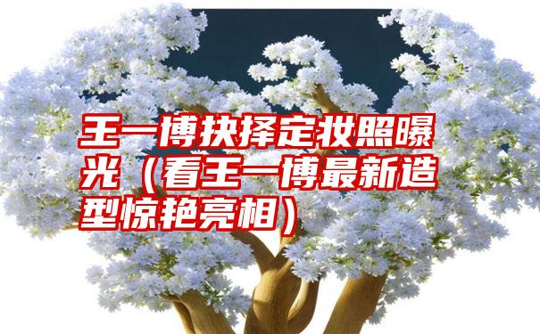 王一博抉择定妆照曝光（看王一博最新造型惊艳亮相）