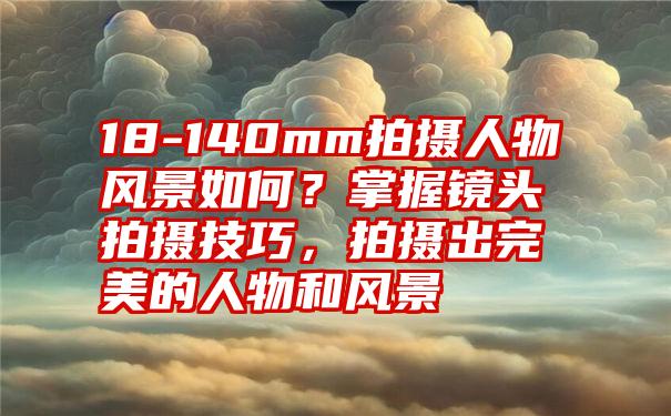 18-140mm拍摄人物风景如何？掌握镜头拍摄技巧，拍摄出完美的人物和风景