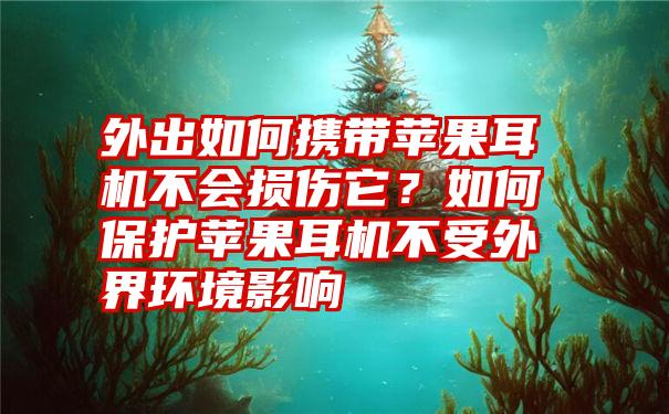 外出如何携带苹果耳机不会损伤它？如何保护苹果耳机不受外界环境影响