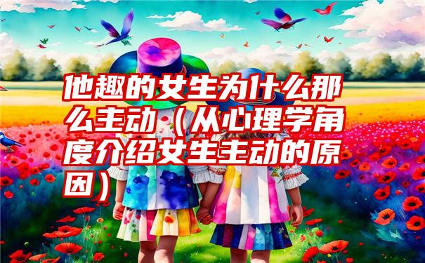 他趣的女生为什么那么主动（从心理学角度介绍女生主动的原因）