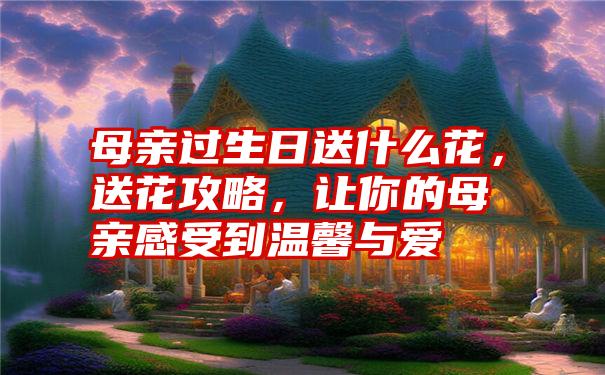 母亲过生日送什么花，送花攻略，让你的母亲感受到温馨与爱