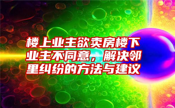 楼上业主欲卖房楼下业主不同意，解决邻里纠纷的方法与建议