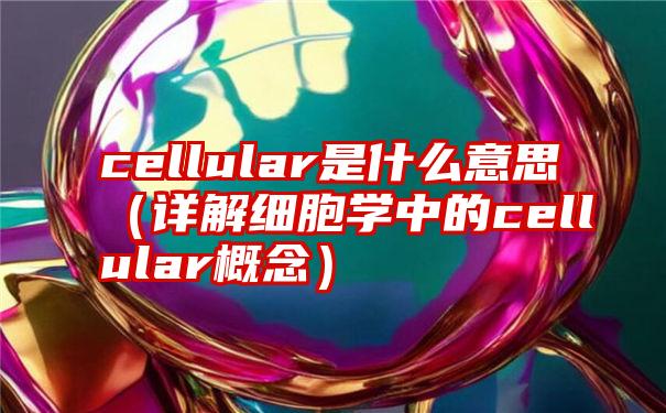 cellular是什么意思（详解细胞学中的cellular概念）