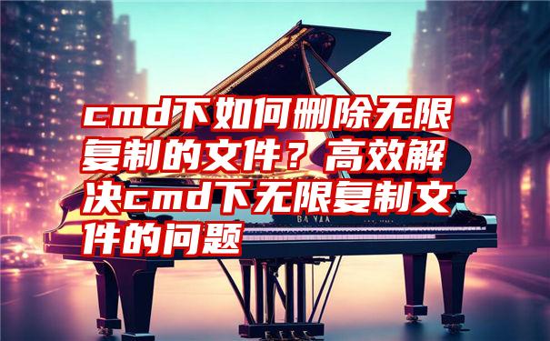 cmd下如何删除无限复制的文件？高效解决cmd下无限复制文件的问题