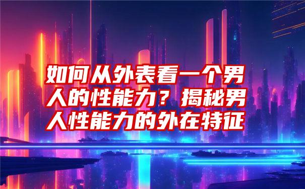 如何从外表看一个男人的性能力？揭秘男人性能力的外在特征