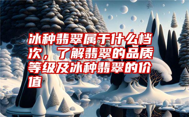 冰种翡翠属于什么档次，了解翡翠的品质等级及冰种翡翠的价值