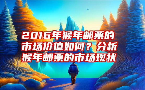 2016年猴年邮票的市场价值如何？分析猴年邮票的市场现状