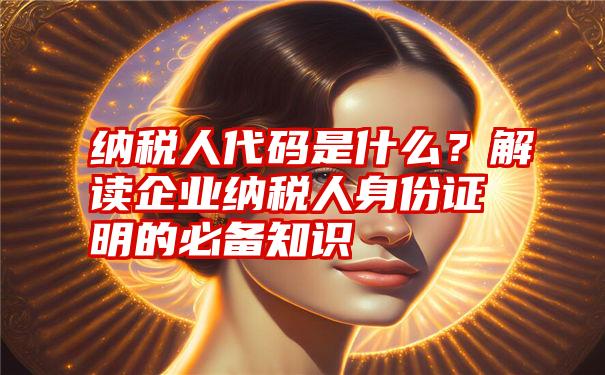 纳税人代码是什么？解读企业纳税人身份证明的必备知识