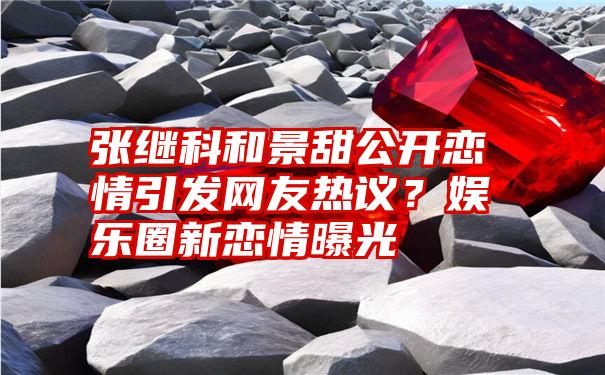 张继科和景甜公开恋情引发网友热议？娱乐圈新恋情曝光