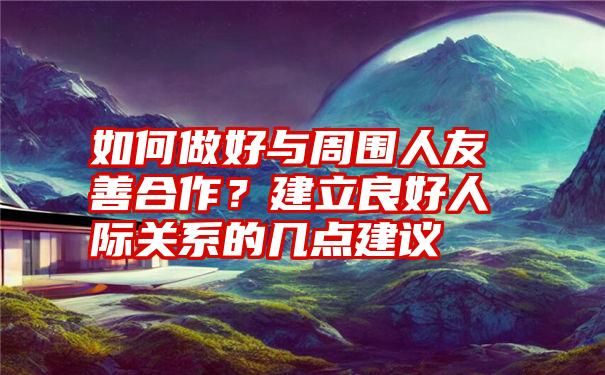 如何做好与周围人友善合作？建立良好人际关系的几点建议