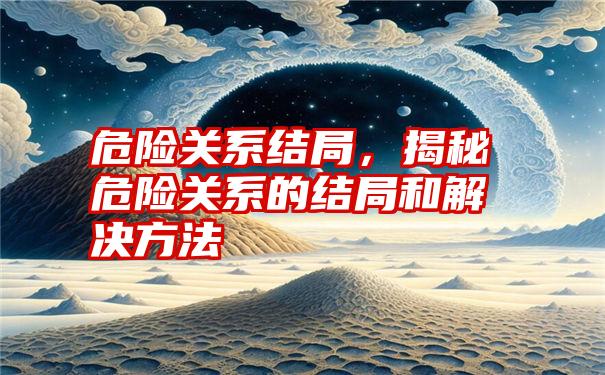 危险关系结局，揭秘危险关系的结局和解决方法