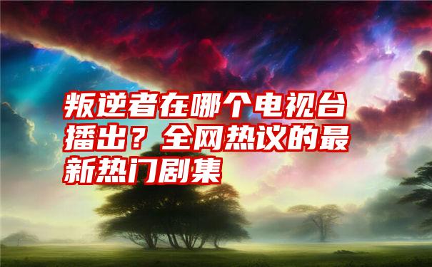 叛逆者在哪个电视台播出？全网热议的最新热门剧集