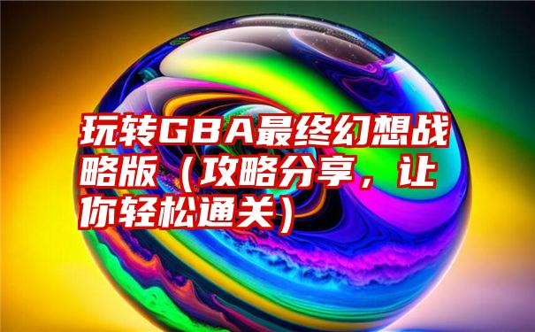 玩转GBA最终幻想战略版（攻略分享，让你轻松通关）