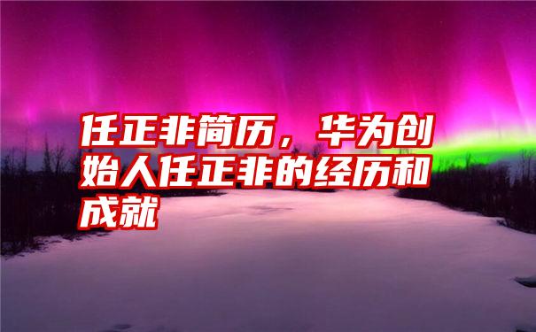 任正非简历，华为创始人任正非的经历和成就