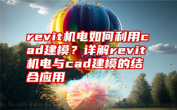 revit机电如何利用cad建模？详解revit机电与cad建模的结合应用