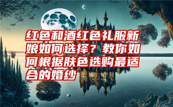 红色和酒红色礼服新娘如何选择？教你如何根据肤色选购最适合的婚纱