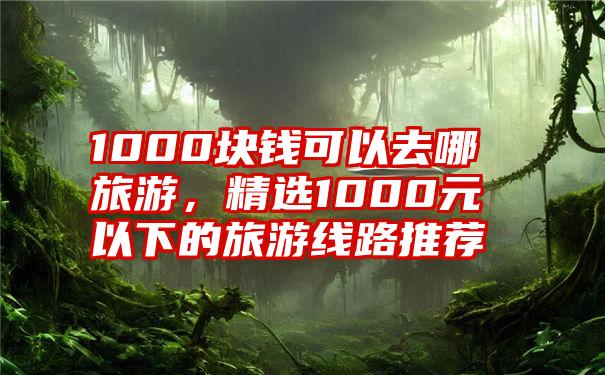 1000块钱可以去哪旅游，精选1000元以下的旅游线路推荐