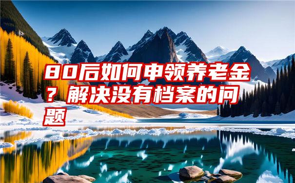 80后如何申领养老金？解决没有档案的问题