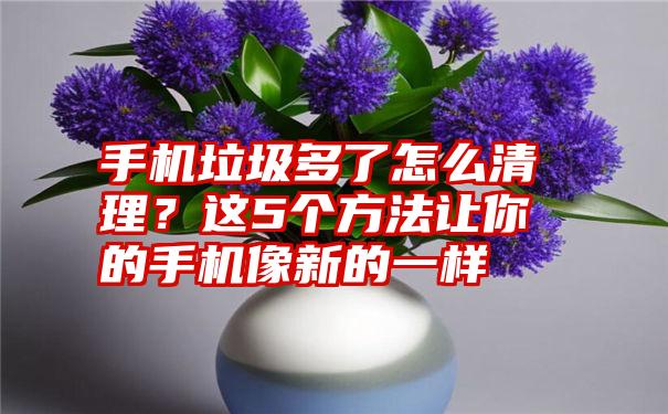 手机垃圾多了怎么清理？这5个方法让你的手机像新的一样