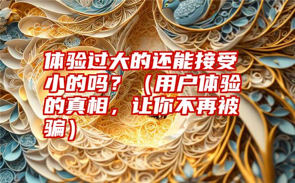 体验过大的还能接受小的吗？（用户体验的真相，让你不再被骗）