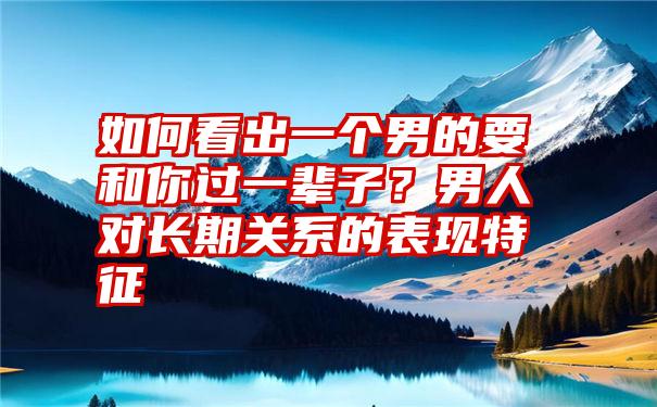 如何看出一个男的要和你过一辈子？男人对长期关系的表现特征