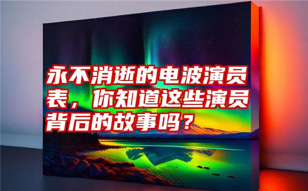 永不消逝的电波演员表，你知道这些演员背后的故事吗？