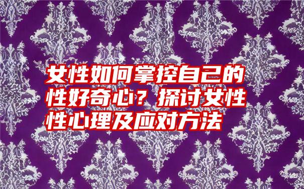 女性如何掌控自己的性好奇心？探讨女性性心理及应对方法