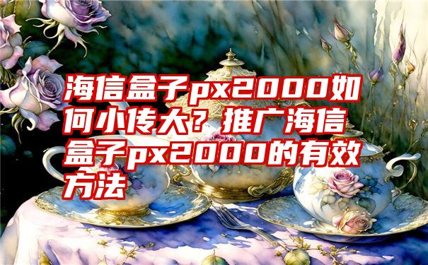 海信盒子px2000如何小传大？推广海信盒子px2000的有效方法