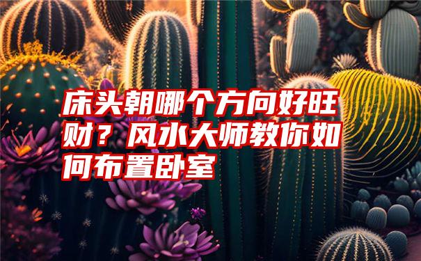 床头朝哪个方向好旺财？风水大师教你如何布置卧室