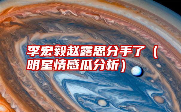 李宏毅赵露思分手了（明星情感瓜分析）