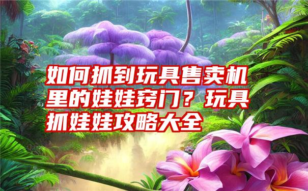 如何抓到玩具售卖机里的娃娃窍门？玩具抓娃娃攻略大全