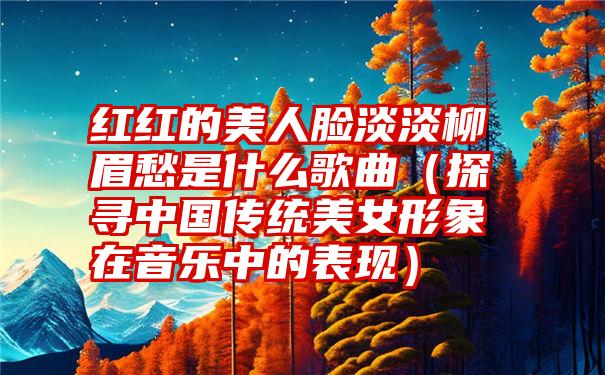 红红的美人脸淡淡柳眉愁是什么歌曲（探寻中国传统美女形象在音乐中的表现）