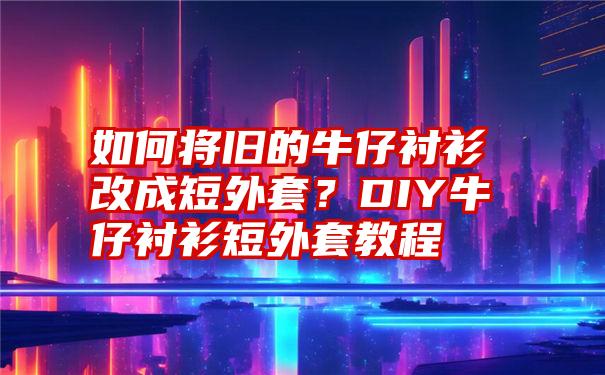 如何将旧的牛仔衬衫改成短外套？DIY牛仔衬衫短外套教程