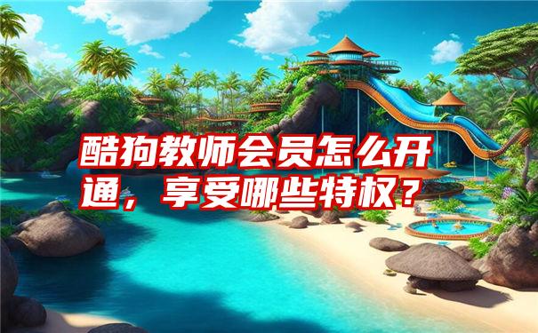 酷狗教师会员怎么开通，享受哪些特权？