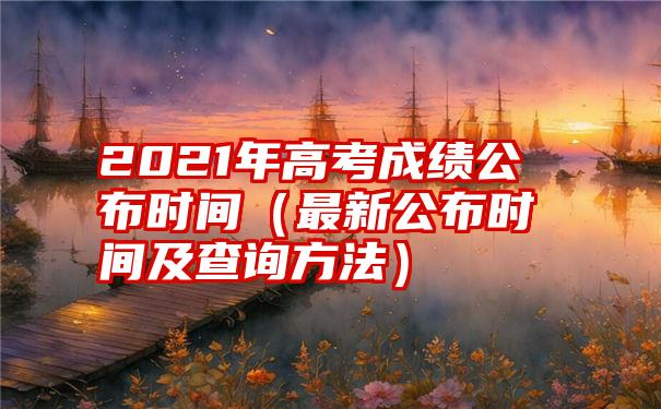 2021年高考成绩公布时间（最新公布时间及查询方法）