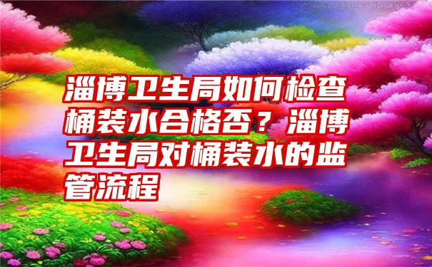 淄博卫生局如何检查桶装水合格否？淄博卫生局对桶装水的监管流程