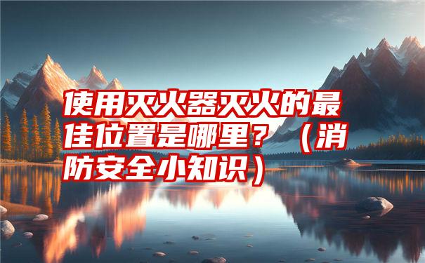 使用灭火器灭火的最佳位置是哪里？（消防安全小知识）