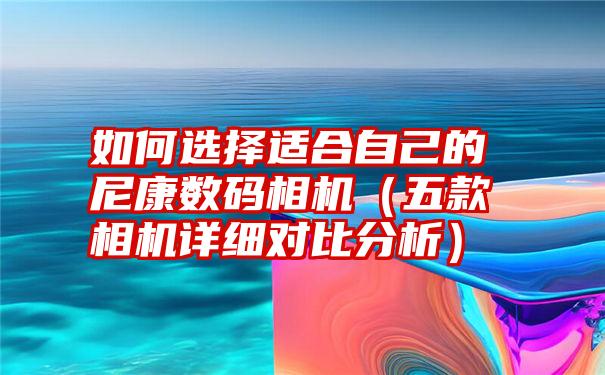 如何选择适合自己的尼康数码相机（五款相机详细对比分析）